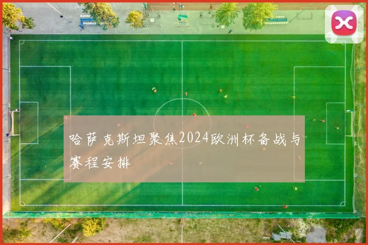 哈萨克斯坦聚焦2024欧洲杯备战与赛程安排