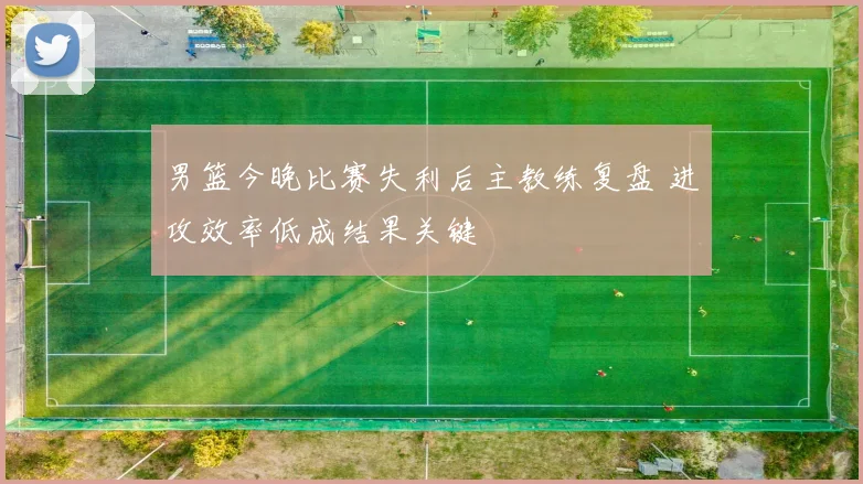 男篮今晚比赛失利后主教练复盘 进攻效率低成结果关键