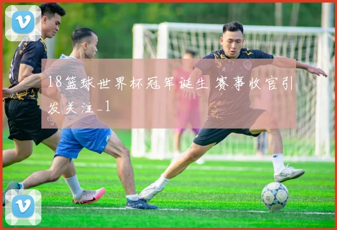 18篮球世界杯冠军诞生 赛事收官引发关注_1