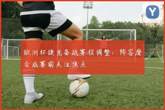欧洲杯捷克备战赛程调整，阵容磨合成赛前关注焦点