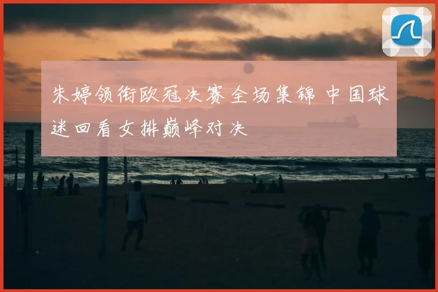 朱婷领衔欧冠决赛全场集锦 中国球迷回看女排巅峰对决