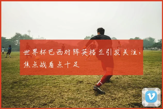世界杯巴西对阵英格兰引发关注,焦点战看点十足