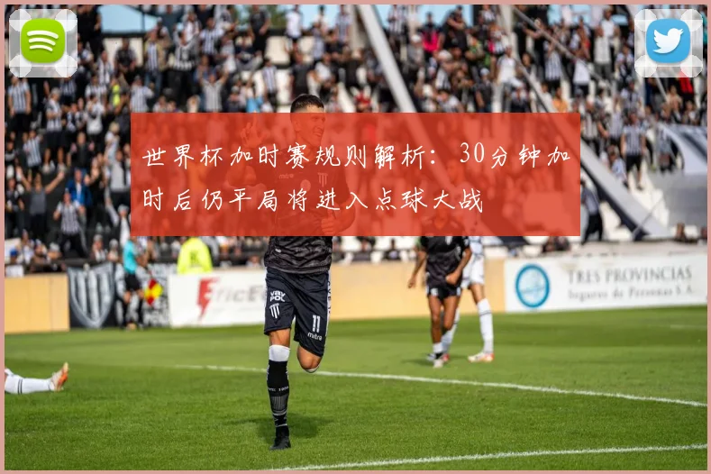 世界杯加时赛规则解析：30分钟加时后仍平局将进入点球大战