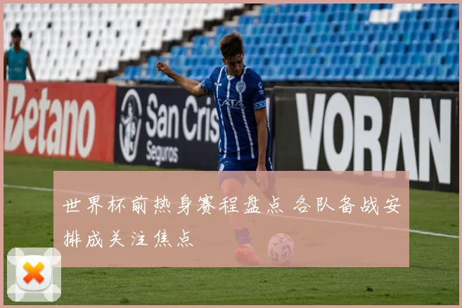 世界杯前热身赛程盘点 各队备战安排成关注焦点