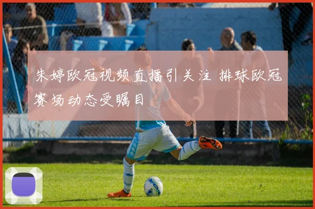 朱婷欧冠视频直播引关注 排球欧冠赛场动态受瞩目