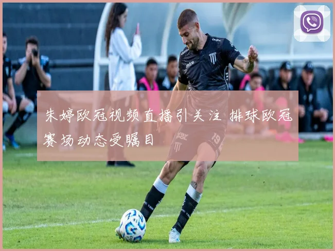 朱婷欧冠视频直播引关注 排球欧冠赛场动态受瞩目