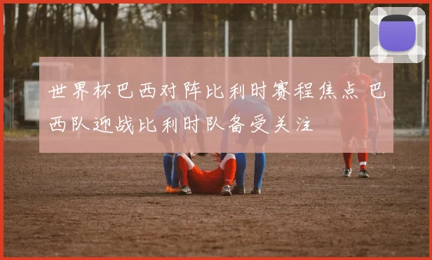 世界杯巴西对阵比利时赛程焦点 巴西队迎战比利时队备受关注